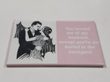 "You remind me of my husband, except you're not buried in the backyard." 2 1/8" x 3 1/8" Fridge Magnet